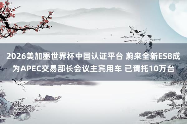 2026美加墨世界杯中國(guó)認(rèn)證平臺(tái) 蔚來(lái)全新ES8成為APEC交易部長(zhǎng)會(huì)議主賓用車(chē) 已請(qǐng)托10萬(wàn)臺(tái)