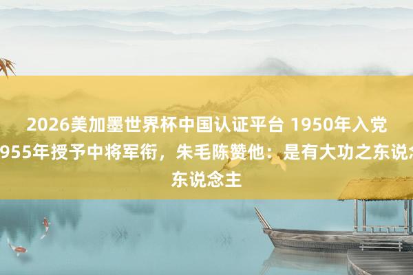 2026美加墨世界杯中國認證平臺 1950年入黨，1955年授予中將軍銜，朱毛陳贊他：是有大功之東說念主