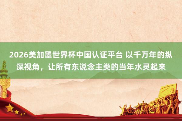 2026美加墨世界杯中國認證平臺 以千萬年的縱深視角，讓所有東說念主類的當年水靈起來