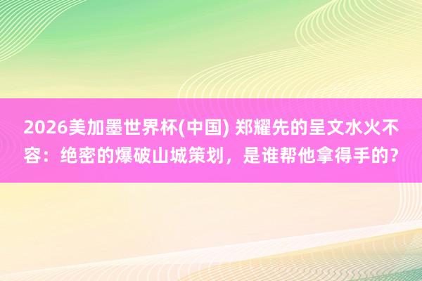 2026美加墨世界杯(中國) 鄭耀先的呈文水火不容：絕密的爆破山城策劃，是誰幫他拿得手的？