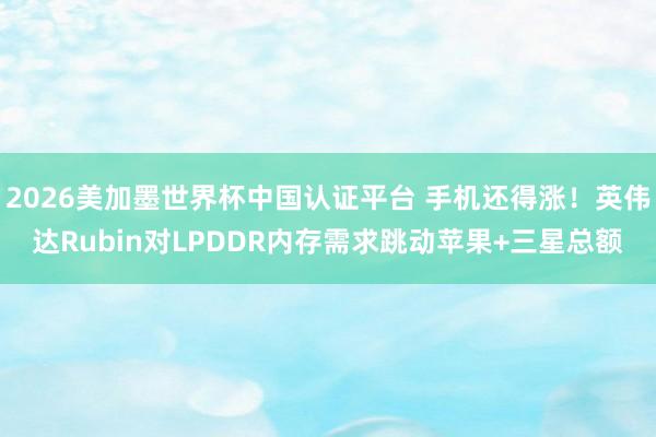 2026美加墨世界杯中國認證平臺 手機還得漲!英偉達Rubin對LPDDR內存需求跳動蘋果+三星總額