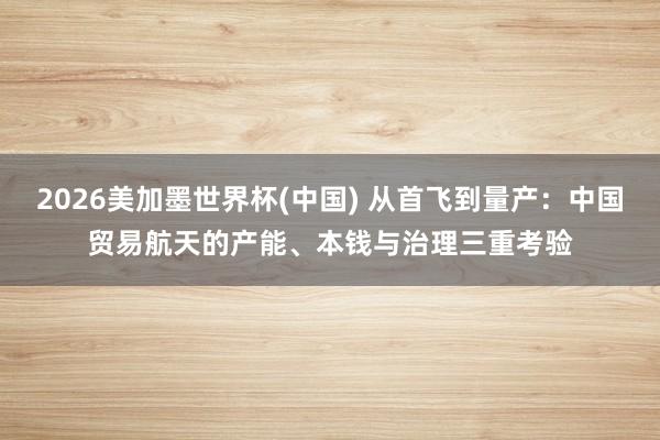 2026美加墨世界杯(中國) 從首飛到量產:中國貿易航天的產能、本錢與治理三重考驗