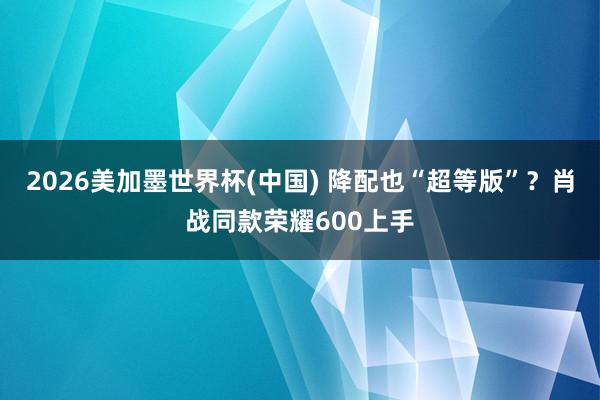 2026美加墨世界杯(中國) 降配也“超等版”?肖戰同款榮耀600上手