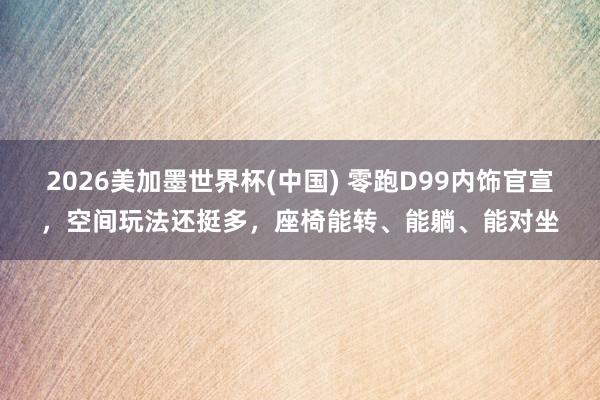 2026美加墨世界杯(中國) 零跑D99內飾官宣,空間玩法還挺多,座椅能轉、能躺、能對坐