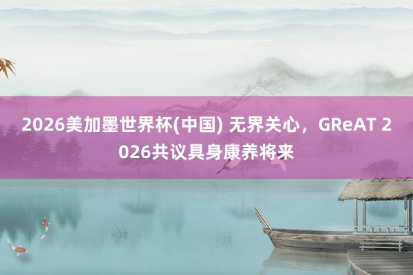 2026美加墨世界杯(中國) 無界關心,GReAT 2026共議具身康養將來