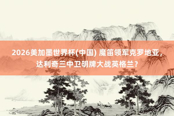 2026美加墨世界杯(中國) 魔笛領軍克羅地亞,達利奇三中衛明牌大戰英格蘭?