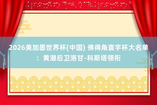 2026美加墨世界杯(中國) 佛得角寰宇杯大名單:黃潛后衛洛甘-科斯塔領銜