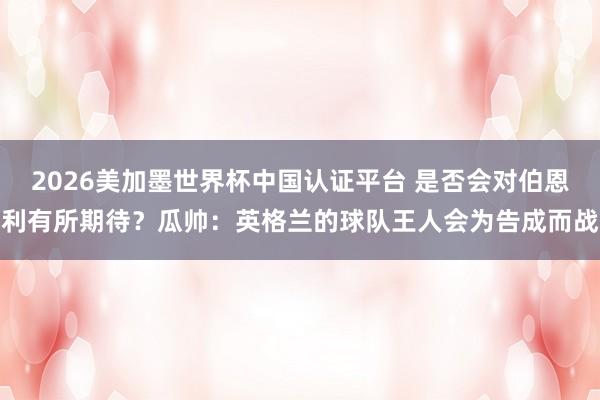 2026美加墨世界杯中國(guó)認(rèn)證平臺(tái) 是否會(huì)對(duì)伯恩利有所期待？瓜帥：英格蘭的球隊(duì)王人會(huì)為告成而戰(zhàn)