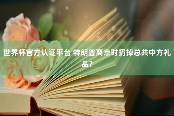 世界杯官方認證平臺 特朗普離京時扔掉總共中方禮品？