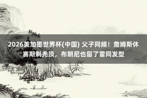2026美加墨世界杯(中國) 父子同頻！詹姆斯休賽期剃禿頂，布朗尼也留了雷同發(fā)型
