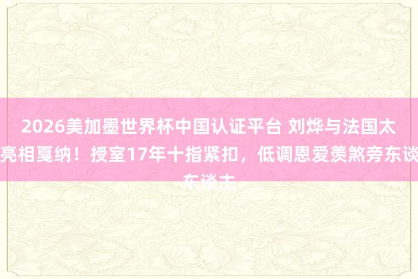 2026美加墨世界杯中國(guó)認(rèn)證平臺(tái) 劉燁與法國(guó)太太亮相戛納!授室17年十指緊扣,低調(diào)恩愛(ài)羨煞旁東談主