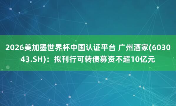 2026美加墨世界杯中國認證平臺 廣州酒家(603043.SH):擬刊行可轉債募資不超10億元