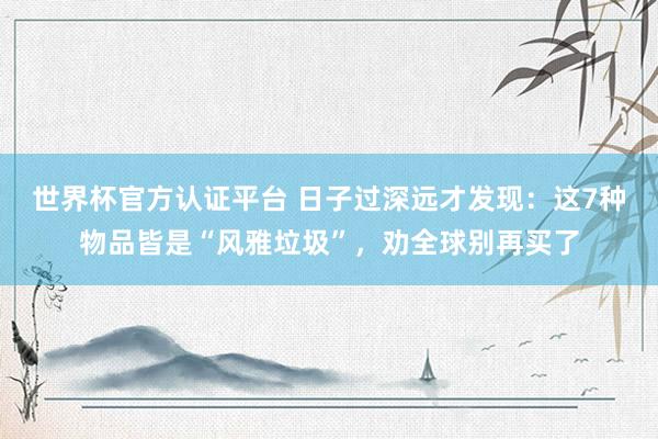 世界杯官方認證平臺 日子過深遠才發現:這7種物品皆是“風雅垃圾”,勸全球別再買了
