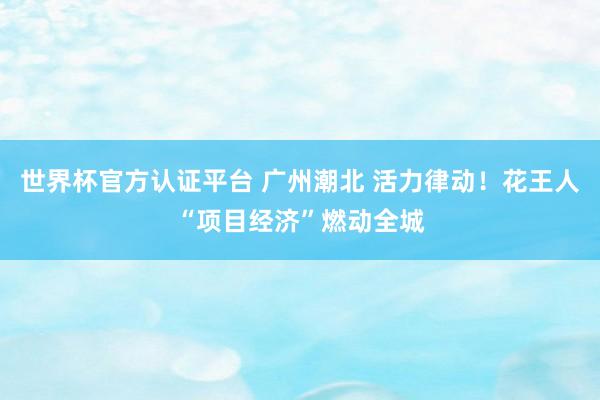 世界杯官方認(rèn)證平臺(tái) 廣州潮北 活力律動(dòng)！花王人“項(xiàng)目經(jīng)濟(jì)”燃動(dòng)全城