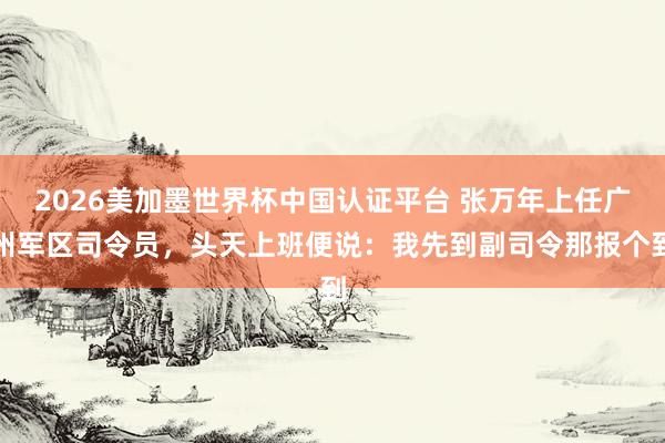2026美加墨世界杯中國認證平臺 張萬年上任廣州軍區司令員,頭天上班便說:我先到副司令那報個到