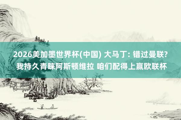 2026美加墨世界杯(中國) 大馬丁: 錯過曼聯? 我持久青睞阿斯頓維拉 咱們配得上贏歐聯杯