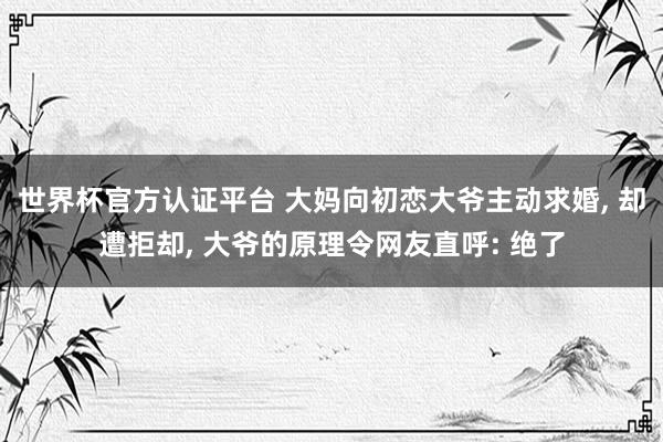 世界杯官方認證平臺 大媽向初戀大爺主動求婚， 卻遭拒卻， 大爺的原理令網友直呼: 絕了