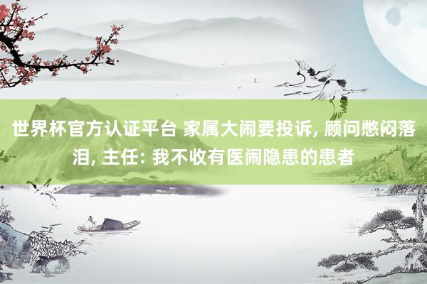 世界杯官方認證平臺 家屬大鬧要投訴， 顧問憋悶落淚， 主任: 我不收有醫鬧隱患的患者