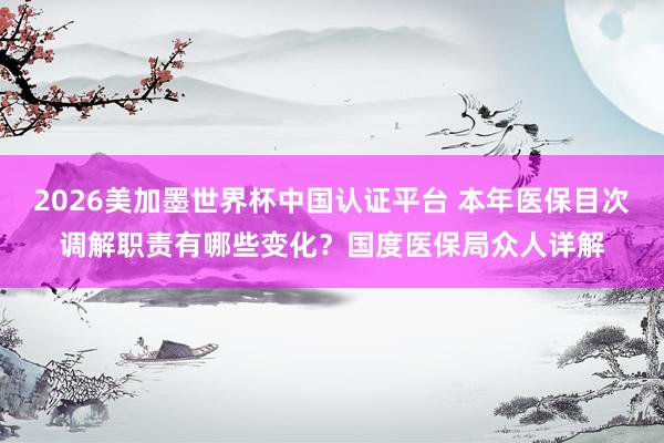 2026美加墨世界杯中國認證平臺 本年醫保目次調解職責有哪些變化？國度醫保局眾人詳解