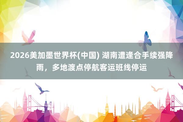 2026美加墨世界杯(中國) 湖南遭逢合手續(xù)強(qiáng)降雨，多地渡點(diǎn)停航客運(yùn)班線停運(yùn)