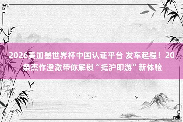 2026美加墨世界杯中國認(rèn)證平臺(tái) 發(fā)車起程！20 條杰作澄澈帶你解鎖“抵滬即游”新體驗(yàn)