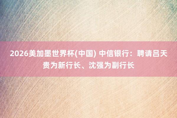 2026美加墨世界杯(中國(guó)) 中信銀行:聘請(qǐng)呂天貴為新行長(zhǎng)、沈強(qiáng)為副行長(zhǎng)