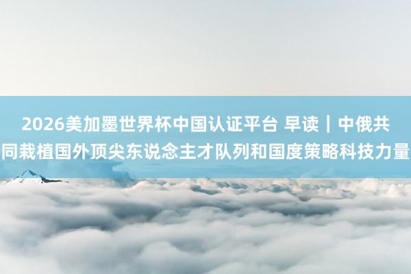 2026美加墨世界杯中國(guó)認(rèn)證平臺(tái) 早讀｜中俄共同栽植國(guó)外頂尖東說(shuō)念主才隊(duì)列和國(guó)度策略科技力量