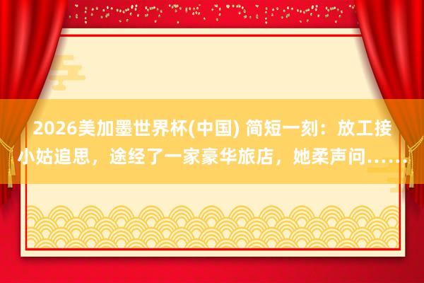 2026美加墨世界杯(中國) 簡短一刻:放工接小姑追思,途經(jīng)了一家豪華旅店,她柔聲問……