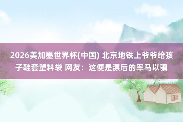 2026美加墨世界杯(中國(guó)) 北京地鐵上爺爺給孩子鞋套塑料袋 網(wǎng)友：這便是漂后的率馬以驥
