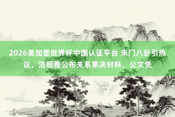 2026美加墨世界杯中國認證平臺 朱門八卦引熱議，潔麗雅公布關系果決材料、公文憑