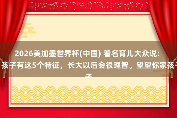 2026美加墨世界杯(中國) 著名育兒大眾說: “孩子有這5個特征,長大以后會很理智。望望你家孩子