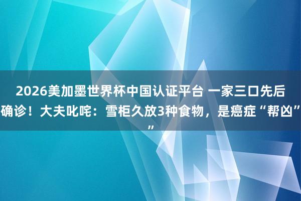 2026美加墨世界杯中國(guó)認(rèn)證平臺(tái) 一家三口先后確診！大夫叱咤：雪柜久放3種食物，是癌癥“幫兇”