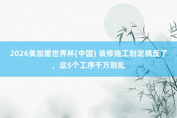 2026美加墨世界杯(中國) 裝修施工劃定搞反了,這5個工序千萬別亂