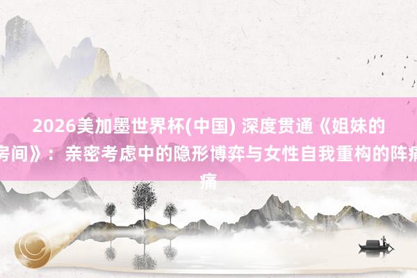 2026美加墨世界杯(中國) 深度貫通《姐妹的房間》:親密考慮中的隱形博弈與女性自我重構的陣痛