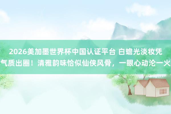 2026美加墨世界杯中國認(rèn)證平臺 白蟾光淡妝憑氣質(zhì)出圈!清雅韻味恰似仙俠風(fēng)骨,一眼心動淪一火