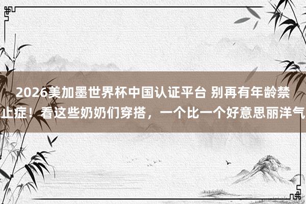 2026美加墨世界杯中國認證平臺 別再有年齡禁止癥！看這些奶奶們穿搭，一個比一個好意思麗洋氣