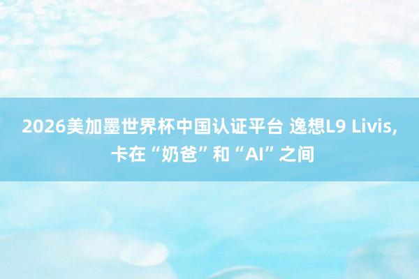 2026美加墨世界杯中國認證平臺 逸想L9 Livis, 卡在“奶爸”和“AI”之間