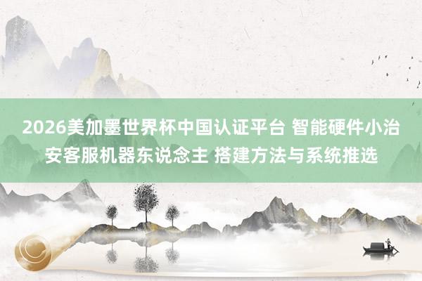 2026美加墨世界杯中國認(rèn)證平臺(tái) 智能硬件小治安客服機(jī)器東說念主 搭建方法與系統(tǒng)推選