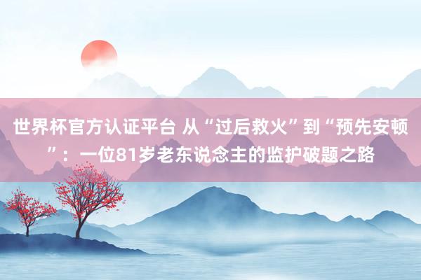 世界杯官方認證平臺 從“過后救火”到“預先安頓”:一位81歲老東說念主的監護破題之路