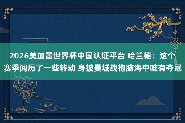 2026美加墨世界杯中國認證平臺 哈蘭德:這個賽季閱歷了一些轉動 身披曼城戰袍腦海中唯有奪冠