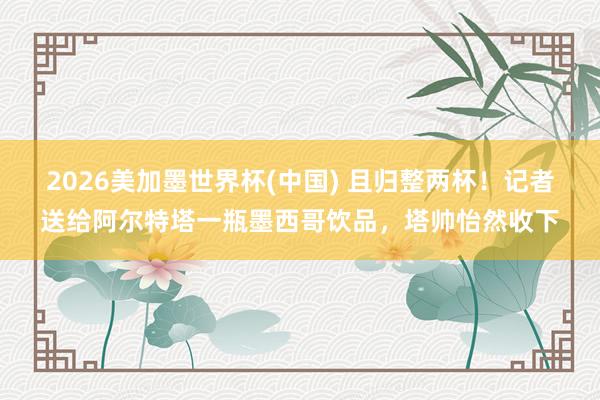 2026美加墨世界杯(中國) 且歸整兩杯!記者送給阿爾特塔一瓶墨西哥飲品,塔帥怡然收下